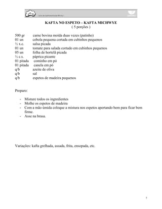 KAFTA NO ESPETO – KAFTA MICHWYE
                                ( 5 porções )

500 gr      carne bovina moída duas vezes (patinho)
01 un       cebola pequena cortada em cubinhos pequenos
½ x.c.      salsa picada
01 un       tomate para salada cortado em cubinhos pequenos
05 un       folha de hortelã picada
½ c.s.      páprica picante
01 pitada    cominho em pó
01 pitada    canela em pó
q/b         azeite de oliva
q/b         sal
q/b         espetos de madeira pequenos


Preparo:

   - Misture todos os ingredientes
   - Molhe os espetos de madeira
   - Com a mão úmida coloque a mistura nos espetos apertando bem para ficar bem
     firme.
   - Asse na brasa.




Variações: kafta grelhada, assada, frita, ensopada, etc.




                                                                                  7
 
