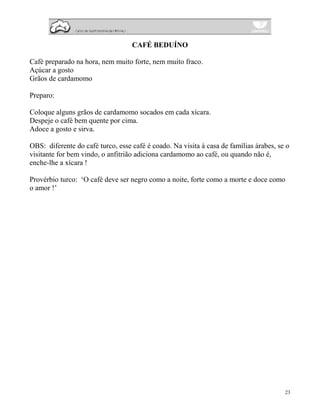 CAFÉ BEDUÍNO

Café preparado na hora, nem muito forte, nem muito fraco.
Açúcar a gosto
Grãos de cardamomo

Preparo:

Coloque alguns grãos de cardamomo socados em cada xícara.
Despeje o café bem quente por cima.
Adoce a gosto e sirva.

OBS: diferente do café turco, esse café é coado. Na visita à casa de famílias árabes, se o
visitante for bem vindo, o anfitrião adiciona cardamomo ao café, ou quando não é,
enche-lhe a xícara !

Provérbio turco: ‘O café deve ser negro como a noite, forte como a morte e doce como
o amor !’




                                                                                        23
 