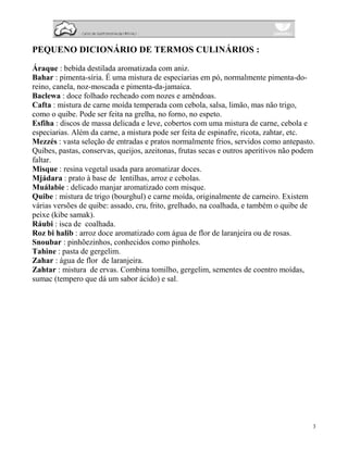 PEQUENO DICIONÁRIO DE TERMOS CULINÁRIOS :

Áraque : bebida destilada aromatizada com aniz.
Bahar : pimenta-síria. É uma mistura de especiarias em pó, normalmente pimenta-do-
reino, canela, noz-moscada e pimenta-da-jamaica.
Baclewa : doce folhado recheado com nozes e amêndoas.
Cafta : mistura de carne moída temperada com cebola, salsa, limão, mas não trigo,
como o quibe. Pode ser feita na grelha, no forno, no espeto.
Esfiha : discos de massa delicada e leve, cobertos com uma mistura de carne, cebola e
especiarias. Além da carne, a mistura pode ser feita de espinafre, ricota, zahtar, etc.
Mezzés : vasta seleção de entradas e pratos normalmente frios, servidos como antepasto.
Quibes, pastas, conservas, queijos, azeitonas, frutas secas e outros aperitivos não podem
faltar.
Misque : resina vegetal usada para aromatizar doces.
Mjádara : prato à base de lentilhas, arroz e cebolas.
Muálabie : delicado manjar aromatizado com misque.
Quibe : mistura de trigo (bourghul) e carne moída, originalmente de carneiro. Existem
várias versões de quibe: assado, cru, frito, grelhado, na coalhada, e também o quibe de
peixe (kibe samak).
Ráubi : isca de coalhada.
Roz bi halib : arroz doce aromatizado com água de flor de laranjeira ou de rosas.
Snoubar : pinhõezinhos, conhecidos como pinholes.
Tahine : pasta de gergelim.
Zahar : água de flor de laranjeira.
Zahtar : mistura de ervas. Combina tomilho, gergelim, sementes de coentro moídas,
sumac (tempero que dá um sabor ácido) e sal.




                                                                                        3
 