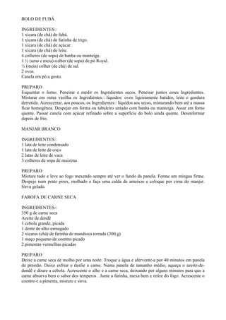 BOLO DE FUBÁ

INGREDIENTES::
1 xícara (de chá) de fubá.
1 xícara (de chá) de farinha de trigo.
1 xícara (de chá) de açúcar.
1 xícara (de chá) de leite.
4 colheres (de sopa) de banha ou manteiga.
1 ½ (uma e meia) colher (de sopa) de pó Royal.
½ (meia) colher (de chá) de sal.
2 ovos.
Canela em pó a gosto.

PREPARO
Esquentar o forno. Peneirar e medir os Ingredientes secos. Peneirar juntos esses Ingredientes.
Misturar em outra vasilha os Ingredientes:: líquidos: ovos ligeiramente batidos, leite e gordura
derretida. Acrescentar, aos poucos, os Ingredientes:: líquidos aos secos, misturando bem até a massa
ficar homogênea. Despejar em forma ou tabuleiro untado com banha ou manteiga. Assar em forno
quente. Passar canela com açúcar refinado sobre a superfície do bolo ainda quente. Desenformar
depois de frio.

MANJAR BRANCO

INGREDIENTES::
1 lata de leite condensado
1 lata de leite de coco
2 latas de leite de vaca
3 colheres de sopa de maizena

PREPARO
Misture tudo e leve ao fogo mexendo sempre até ver o fundo da panela. Forme um mingau firme.
Despeje num prato pirex, molhado e faça uma calda de ameixas e coloque por cima do manjar.
Sirva gelado.

FAROFA DE CARNE SECA

INGREDIENTES::
350 g de carne seca
Azeite de dendê
1 cebola grande, picada
1 dente de alho esmagado
2 xícaras (chá) de farinha de mandioca torrada (300 g)
1 maço pequeno de coentro picado
2 pimentas vermelhas picadas

PREPARO
Deixe a carne seca de molho por uma noite. Troque a água e afervente-a por 40 minutos em panela
de pressão. Deixe esfriar e desfie a carne. Numa panela de tamanho médio, aqueça o azeite-de-
dendê e doure a cebola. Acrescente o alho e a carne seca, deixando por alguns minutos para que a
carne absorva bem o sabor dos temperos . Junte a farinha, mexa bem e retire do fogo. Acrescente o
coentro e a pimenta, misture e sirva.
 