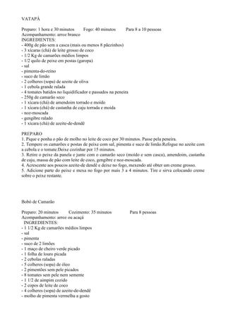 VATAPÁ

Preparo: 1 hora e 30 minutos        Fogo: 40 minutos      Para 8 a 10 pessoas
Acompanhamento: arroz branco
INGREDIENTES:
- 400g de pão sem a casca (mais ou menos 8 pãezinhos)
- 3 xícaras (chá) de leite grosso de coco
- 1/2 Kg de camarões médios limpos
- 1/2 quilo de peixe em postas (garopa)
- sal
- pimenta-do-reino
- suco de limão
- 2 colheres (sopa) de azeite de oliva
- 1 cebola grande ralada
- 4 tomates batidos no liquidificador e passados na peneira
- 250g de camarão seco
- 1 xícara (chá) de amendoim torrado e moído
- 1 xícara (chá) de castanha de caju torrada e moída
- noz-moscada
- gengibre ralado
- 1 xícara (chá) de azeite-de-dendê

PREPARO
1. Pique e ponha o pão de molho no leite de coco por 30 minutos. Passe pela peneira.
2. Tempere os camarões e postas de peixe com sal, pimenta e suco de limão.Refogue no azeite com
a cebola e o tomate.Deixe cozinhar por 15 minutos.
3. Retire o peixe da panela e junte com o camarão seco (moído e sem casca), amendoim, castanha
de caju, massa de pão com leite de coco, gengibre e noz-moscada.
4. Acrescente aos poucos azeite-de dendê e deixe no fogo, mexendo até obter um creme grosso.
5. Adicione parte do peixe e mexa no fogo por mais 3 a 4 minutos. Tire e sirva colocando creme
sobre o peixe restante.




Bobó de Camarão

Preparo: 20 minutos        Cozimento: 35 minutos           Para 8 pessoas
Acompanhamento: arroz ou acaçá
  INGREDIENTES:
- 1 1/2 Kg de camarões médios limpos
- sal
- pimenta
- suco de 2 limões
- 1 maço de cheiro verde picado
- 1 folha de louro picada
- 2 cebolas raladas
- 5 colheres (sopa) de óleo
- 2 pimentões sem pele picados
- 8 tomates sem pele nem semente
- 1 1/2 de aimpim cozido
- 2 copos de leite de coco
- 4 colheres (sopa) de azeite-de-dendê
- molho de pimenta vermelha a gosto
 