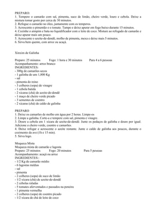 PREPARO:
1. Tempere o camarão com sal, pimenta, suco de limão, cheiro verde, louro e cebola. Deixe a
mistura tomar gosto por cerca de 30 minutos.
2. Refogue o camarão no óleo, juntamente com os temperos.
3. Acrescente o pimentão e o tomate. Tampe e deixe apurar em fogo baixo durante 15 minutos.
4. Cozinhe o aimpim e bata no liquidificador com o leite de coco. Misture ao refogado de camarão e
deixe apurar mais um pouco.
5. Acrescente o azeite-de-dendê, molho de pimenta, mexa e deixe mais 5 minutos.
6. Sirva bem quente, com arroz ou acaçá.


Xinxim de Galinha

Preparo: 25 minutos          Fogo: 1 hora e 30 minutos       Para 4 a 6 pessoas
Acompanhamento: arroz branco
INGREDIENTES:
- 300g de camarões secos
- 1 galinha de uns 1,800 Kg
- sal
- pimenta do reino
- 3 colheres (sopa) de vinagre
- 1 cebola batida
- 2 xícaras (chá) de azeite-de-dendê
- 1 maço de cheiro verde picado
- 3 sementes de coentro
- 2 xícaras (chá) de caldo de galinha

PREPARO
1. Deixe os camarões de molho em água por 2 horas. Limpe-os
2. Limpe a galinha. Corte-a e tempere com sal, pimenta e vinagre.
3. Doure a cebola em 1 xícara de azeite-de-dendê. Junte os pedaços de galinha e doure por igual.
Adicione o cheiro verde, coentro e camarões.
4. Deixe refogar e acrescente o azeite restante. Junte o caldo de galinha aos poucos, durante o
cozimento da ave (1h e 15 min).
5. Sirva logo.

Moqueca Mista
Moqueca mista de camarão e lagosta
Preparo: 25 minutos          Fogo: 20 minutos            Para 5 pessoas
Acompanhamento: acaçá ou arroz
INGREDIENTES::
- 1/2 Kg de camarão médio
- 6 lagostas médias
- sal
- pimenta
- 2 colheres (sopa) de suco de limão
- 1/2 xícara (chá) de azeite-de-dendê
- 2 cebolas raladas
- 5 tomates aferventados e passados na peneira
- 1 pimenta vermelha
- 2 colheres (sopa) de coentro picado
- 1/2 xícara de chá de leite de coco
 
