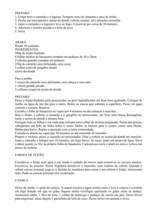 PREPARO
1. Limpe bem o camarão e a lagosta. Tempere com sal, pimenta e suco de limão.
2. Ponha em uma panela o azeite-de-dendê, cebola, tomate, sal e pimenta vermelha.
3. Junte o camarão e a lagosta e leve ao fogo. Conservar por cerca de 20 minutos.
4. Adicione o coentro picado e o leite de coco
5. Sirva


ABARÁ
Rende 30 unidades
INGREDIENTES:
500g de feijão-fradinho
6 folhas médias de bananeira cortadas em pedaços de 10 x 20cm
2 cebolas grandes cortadas em pedaços
250g de camarão seco defumado, sem casca
1 colher (chá) de gengibre ralado
azeite-de-dendê

Para o molho
1 xícara de camarão seco defumado, sem cabeça e sem rabo
1 cebola grande picada
3 colheres (sopa) de azeite-de-dendê

PREPARO
Passe o feijão-fradinho pelo processador ou pelo liqüidificador até ficar bem quebrado. Coloque de
molho na água de um dia para o outro. Retire as cascas que subirem à superfície. Passe em água
corrente e escorra. Reserve.
Cozinhe a folha de bananeira no vapor por 4 minutos ou até começar a murchar.
Bata o feijão, a cebola, o camarão e o gengibre no processador, até ficar uma massa homogênea.
Junte o azeite-de-dendê e misture bem.
Enxugue bem as folhas e em cada uma coloque uma colher da mistura preparada. Numa das pontas,
sobreponha um lado da folha sobre o outro. Dobre as laterais para o centro, como uma flecha.
Dobre para baixo. Repita a operação com a outra extremidade.
Cozinha os abarás no vapor por 30 minutos ou até aumentar de tamanho.
Prepare o recheio: passe o camarão no processador. Frite a cebola no azeite-de-dendê até murchar.
Junte o camarão e refogue por 10 minutos, em fogo baixo. Se secar, junte um pouco de água. Sirva
o abará quente ou frio na própria folha de bananeira. Cada pessoa corta o abará ao meio e coloca um
pouco do recheio.

FAROFA DE FEIJÃO

Cozinha-se o feijão com água e sal, tendo o cuidado de mexer, para conservar os caroços inteiros.
Escorre-se na peneira. Numa frigideira derrete-se o toucinho, com rodelas de cebola. Quando a
cebola estiver tostando joga-se a farinha de mandioca para torrar e por ultimo o feijão, misturando
tudo. Pode-se colocar pimenta com moderação.

CANJICA

Deixe de molho ½ quilo de canjica. A seguir escorra a água, ponha outra e leve a canjica a cozinhar
em fogo brando até que os grãos fiquem moles (verifique apertando os grãos entre os dedos).
Acrescente então, 1 litro de leite, 1 colher de manteiga e pedaços de canela em pau. Deixe ferver
para engrossar. Junte depois 1 garrafinha de leite de coco. Deixe ferver novamente e sirva.
 