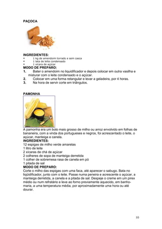 PAÇOCA




INGREDIENTES:
      1 kg de amendoim torrado e sem casca
      1 lata de leite condensado
      1 xícara de açúcar
MODO DE PREPARO:
1.    Bater o amendoim no liquidificador e depois colocar em outra vasilha e
   misturar com o leite condensado e o açúcar.
2.    Colocar em uma forma retangular e levar a geladeira, por 4 horas.
3.    Na hora de servir corte em triângulos.


PAMONHA




A pamonha era um bolo mais grosso de milho ou arroz envolvido em folhas de
bananeira, com a vinda dos portugueses e negros, foi acrescentado o leite, o
açúcar, manteiga e canela.
INGREDIENTES:
12 espigas de milho verde amarelas
1 litro de leite
2 xícaras de chá de açúcar
2 colheres de sopa de manteiga derretida
1 colher de sobremesa rasa de canela em pó
1 pitada de sal
MODO DE PREPARO:
Corte o milho das espigas com uma faca, até aparecer o sabugo. Bata no
liqüidificador, junto com o leite. Passe numa peneira e acrescente o açúcar, a
manteiga derretida, a canela e a pitada de sal. Despeje o creme em um pirex
médio ou num refratário e leve ao forno previamente aquecido, em banho-
maria, a uma temperatura média, por aproximadamente uma hora ou até
dourar.




                                                                               10
 