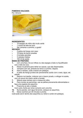 PAMONHA SALGADA
Por: Simone




INGREDIENTES:
       10 espigas de milho não muito verde
       1 xícara de leite de coco
       Sal, pimenta e cominho, a gosto!
RECHEIO:
       2 peitos de frango com osso
       10 fatias de bacon picadas
       2 tomates grandes
       3 cebolas médias
       100 ml de azeite
MODO DE PREPARO:
1.     com uma faca, tire as milhas cru das espigas e bata no liquidificador
    com o leite de coco.
2.     Passe na peneira para retirar as cascas, que são dispensadas.
3.     Tempere com sal, pimenta do reino e cuminho. Separe.
4.     Para o recheio, corte o bacon em pedaços.
5.     O peito de frango já deve ser previamente cozido com o osso, água, sal,
    cebola.
6.     Depois é só desfiar, misturar com o bacon picado, e refogar no azeite,
    com um pouco de cheiro verde e tomate.
7.     Misture esse recheio com a massa do milho.
8.     Para montar as pamonhas, use as palhas previamente aferventadas e
    faça uma espécie de saquinho.
9.     Preencha só até a metade.
    Com outra, feche por cima e amarre com uma tira.
10.    Numa panela, com água fervendo, coloque os saquinhos.
11.    Deixe cozinhar por 20 minutos e pronto.
você pode servir dentro dos saquinhos ou retirar e cortar em pedaços.




                                                                            11
 