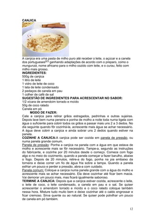 CANJICA




A canjica era uma pasta de milho puro até receber o leite, o açúcar e a canela
dos portugueses[21] ganhando adaptações de acordo com o preparo, como o
mungunzá, nome africano para o milho cozido com leite, e o curau, feito com
milho mais grosso.
INGREDIENTES:
500g de canjica
1 litro de leite
1 vidro de leite de coco
1 lata de leite condensado
2 pedaços de canela em pau
1 colher de café de sal
SUGESTÃO DE INGREDIENTES PARA ACRESCENTAR NO SABOR:
1/2 xícara de amendoim torrado e moído
50g de coco ralado
Canela em pó
       MODO DE FAZER:
Cate a canjica para retirar grãos estragados, pedrinhas e outras sujeiras.
Depois lave bem numa peneira e ponha de molho a noite toda numa tigela com
água o suficiente para cobrir todos os grãos e passar mais uns 2 a 3 dedos. No
dia seguinte quando fôr cozinhá-la, acrescente mais água se achar necessário.
A água deve cobrir a canjica e ainda sobrar uns 2 dedos quando estiver na
panela.
COZINHE A CANJICA:A canjica pode ser cozida em panela de pressão, ou
numa panela grande comum.
Panela de pressão: Ponha a canjica na panela com a água em que estava de
molho e acrescente mais se fôr necessário. Tampe-a, segundo as instruções
do fabricante, e cozinhe por 20 minutos desde o começo. Comece com fogo
algo e no meio do cozimento, quando a panela começar a fazer barulho, abaixe
o fogo. Depois de 20 minutos, retire-a do fogo, ponha na pia embaixo da
torneira e deixe correr um fio de água fria sobre a tampa. Quando a panela
esfriar um pouco e perder a pressão, abra-a com cuidado.
Panela comum: Coloque a canjica numa panela grande com a água do molho e
acrescente mais se achar necessário. Ela deve cozinhar até ficar bem macia.
Vai demorar um pouco mais, mas ficará igualmente saboroso.
TERMINE A CANJICA: Depois que a canjica estiver cozida, acrescente o leite,
o leite de coco, o leite condensado, a canela em pau e o sal. Se quiser
acrescentar o amendoim torrado e moído e o coco ralado coloque também
nessa hora. Misture tudo muito bem e deixe cozinhar até o caldo engrossar e
ficar cremoso. Sirva quente ou ao natural. Se quiser pode polvilhar um pouco
de canela em pó também.


                                                                           12
 