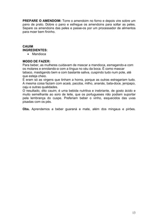 PREPARE O AMENDOIM: Torre o amendoim no forno e depois vire sobre um
pano de prato. Dobre o pano e esfregue os amendoins para soltar as peles.
Separe os amendoins das peles e passe-os por um processador de alimentos
para moer bem fininho.



CAUIM
INGREDIENTES:
   • Mandioca

MODO DE FAZER:
Para beber, as mulheres cuidavam de mascar a mandioca, esmagando-a com
os molares e enrolando-a com a língua no céu da boca. É como mascar
tabaco, mastigando bem e com bastante saliva, cuspindo tudo num pote, até
que esteja cheio.
E eram só as virgens que tinham a honra, porque as outras estragariam tudo.
A mesma coisa faziam com acaiá, pacoba, milho, ananás, bata-doce, jenipapo,
caju e outras qualidades.
O resultado, dito cauim, é uma bebida nutritiva e inebriante, de gosto ácido e
muito semelhante ao soro de leite, que os portugueses não podiam suportar
pela lembrança do cuspe. Preferiam beber o vinho, esquecidos das uvas
pisadas com os pés.

Obs. Aprendemos a beber guaraná e mate, além dos mingaus e pirôes.




                                                                           13
 