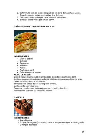2. Bater muito bem os ovos e despejá-los em cima do bacalhau. Mexer.
      Quando os ovos estiverem cozidos, tirar do fogo.
   3. Colocar a batata palha por cima, misturar muito bem.
   4. Salpicar cheiro verde por cima e servir.


GRÃO ESTUFADO COM LEGUMES DOCES




INGREDIENTES:
   • Grão já cozido
   • Cebolas
   • Cenouras
   • Abóbora
   • Azeite
   • Açafrão ou caril
   • Sal e vinagre de ameixa.
MODO DE FAZER:
Salteie no azeite um pouco de alho picado e pitada de açafrão ou caril.
Junte os legumes cortados em pedaços médios e um pouco da água do grão.
Deixe cozinhar cerca de 15 minutos.
Tempere com pitada de sal e vinagre de ameixa.
Junte o grão e envolva bem.
Engrosse o molho com farinha de araruta ou amido de milho.
Polvilhe com coentros ou cebolinho picados.


CABIDELA




INGREDIENTES:
    • Ingredientes
    • 3 kg de filé mignon (ou alcatra) cortado em pedaços igual ao estrogonofe
    • 2 frangos desfiados



                                                                           15
 