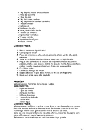 •   1 kg de paio picado em quadrados
    •   300 g de toucinho
    •   1 lata de óleo
    •   2 kg de tomate maduro
    •   1 kg de pimentão verde e vermelho
    •   1 repolho médio
    •   5 alho poró
    •   3 cabeças de alho
    •   3 maços de cheiro verde
    •   1 colher de pimenta
    •   6 pimentas vermelhas
    •   ½ kg de cebola
    •   3 pacotes de orégano
    •   6 ovos cozidos

MODO DE FAZER:

   1. Bata o tomate no liquidificador
   2. Coloque para ferver
   3. Pique os pimentões, alho, cebola, pimenta, cheiro verde, alho poró,
      orégano
   4. Junte ao molho de tomate e torne a bater tudo no liqüidificador
   5. Pegue uma panela alta e coloque as seguinte camadas: toucinhos
      picados, molho, paio picado, molho, filé picado, molho, frango desfiado,
      molho, repolho picado em tiras bem finas e os ovos cozidos
   6. Por último o óleo
   7. Leve tudo ao fogo até ferver
   8. Depois abaixe o fogo e deixe ferver por 1 hora em fogo lento
   9. Sirva com arroz ou no pão calabrês


AMBRÓSIA
Colaboração de Fernando Jorge Alves - Lisboa
INGREDIENTES:
   • 8 gemas de ovos
   • 1 pau de canela
   • 2 cravos-da-índia
   • 500 grs de açúcar
   • 1 casquinha de limão
   • 2 dl de leite
   • 3 dl de água
MODO DE FAZER:
Mistura-se num tachinho, o açúcar com a água, o pau de canela e os cravos-
da-índia, leva-se ao lume e deixa-se ferver sem mexer durante 10 minutos.
Numa taça batem-se as gemas com o leite e a casca de limão.
Deita-se esta mistura lentamente na calda a ferver, mexendo devagar e sem
parar, até estar um creme levemente espesso.
Retira-se do lume e deita-se em tacinhas ou em taça grande.




                                                                             16
 