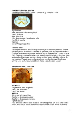 TRAVESSEIROS DE SINTRA
Enviado por Andreia em Quarta, Outubro 18 @ 12:15:00 CEST




Ingredientes:
400g de massa folhada congelada
100ml de água
300g de açúcar
150g de amêndoa triturada sem pele
1 c.chá de canela
4 gemas
açúcar fino para polvilhar

Modo de fazer:
Descongele a massa. Misture a água com açúcar até obter ponto fio. Misture
com um garfo a amêndoa, a canela e as gemas e junte ao preparado anterior.
Continue a mexer até engrossar, retire do fogo e deixe esfriar. Ligue o forno a
200º. Estenda a massa folhada numa superfície polvilhada com farinha e corte
rentângulos. Distribua o recheio e dobre em três partes até obter a forma de
travesseiros. Pressione as pontas e coloque num tabuleiro polvilhado com
farinha. Leve ao forno durante 25min. Retire e polvilhe com açúcar.


PASTÉIS DE SANTA CLARA




RECHEIO:
10 gemas de ovos de galinha
100 gr. de amêndoas
250 gr. de açúcar
MASSA:
300 gr. de farinha de trigo
2 colheres de sopa de açúcar
2 colheres de sopa de manteiga
1 pitada de sal
Feita a massa estende-se e divide-se em várias partes. Em cada uma destas
partes deita-se um pouco de recheio. Depois fritam-se em azeite muito fino


                                                                             17
 