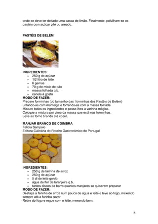 onde se deve ter deitado uma casca de limão. Finalmente, polvilham-se os
pasteis com açúcar pilé ou areado.


PASTÉIS DE BELÉM




INGREDIENTES:
   • 250 g de açúcar
   • 1/2 litro de leite
   • 6 gemas
   • 70 g de miolo de pão
   • massa folhada q.b.
   • canela à gosto
MODO DE FAZER:
Prepare forminhas (do tamanho das forminhas dos Pastéis de Belém)
untando-as com manteiga e forrando-as com a massa folhada.
Misture todos os ingredientes e passe-lhes a varinha mágica.
Coloque a mistura por cima da massa que está nas forminhas.
Leve ao forno brando até cozer.

MANJAR BRANCO DE COIMBRA
Felicia Sampaio
Editora Culinária do Roteiro Gastronómico de Portugal




INGREDIENTES:
   • 250 g de farinha de arroz
   • 250 g de açúcar
   • 5 dl de leite gordo
   • água de flor de laranjeira q.b.
   • tantos discos de barro quantos manjares se quiserem preparar
MODO DE FAZER:
Desfaça a farinha de arroz num pouco de água e leite e leve ao fogo, mexendo
sempre até a farinha cozer.
Retire do fogo e regue com o leite, mexendo bem.


                                                                           18
 