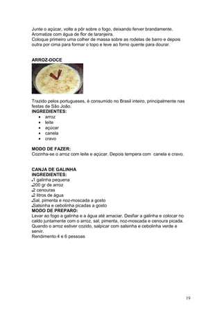 Junte o açúcar, volte a pôr sobre o fogo, deixando ferver brandamente.
Aromatize com água de flor de laranjeira.
Coloque primeiro uma colher de massa sobre as rodelas de barro e depois
outra por cima para formar o topo e leve ao forno quente para dourar.


ARROZ-DOCE




Trazido pelos portugueses, é consumido no Brasil inteiro, principalmente nas
festas de São João.
INGREDIENTES:
    • arroz
    • leite
    • açúcar
    • canela
    • cravo

MODO DE FAZER:
Cozinha-se o arroz com leite e açúcar. Depois tempera com canela e cravo.


CANJA DE GALINHA
INGREDIENTES:
 1 galinha pequena
 200 gr de arroz
 2 cenouras
 2 litros de água
 Sal, pimenta e noz-moscada a gosto
 Salsinha e cebolinha picadas a gosto
MODO DE PREPARO:
Levar ao fogo a galinha e a água até amaciar. Desfiar a galinha e colocar no
caldo juntamente com o arroz, sal, pimenta, noz-moscada e cenoura picada.
Quando o arroz estiver cozido, salpicar com salsinha e cebolinha verde e
servir.
Rendimento:4 e 6 pessoas




                                                                               19
 