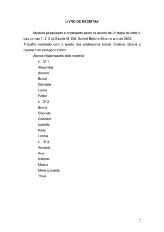 LIVRO DE RECEITAS


      Material pesquisado e organizado pelos os alunos da 2ª etapa do ciclo II,
das turmas 1, 2, 3 da Escola M. Cel. Durival Britto e Silva no ano de 2008.
Trabalho realizado com o auxilio das professoras Izabel |Cristina, Osana e
Selena e do estagiário Pedro.
      Alunos responsáveis pelo material:
          •   3ª 1
          Alesandra
          Alisson
          Bruno
          Dandara
          Laura
          Felipe
          •   3ª 2
          Bruna
          Gabriele
          Greiciele
          Izabelle
          Keity
          Letícia
          •   3ª 3
          Amanda
          Ane
          Izabelle
          Maiara
          Maria Eduarda
          Thais




                                                                              2
 