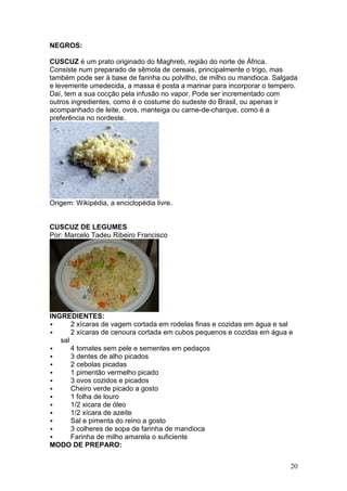 NEGROS:

CUSCUZ é um prato originado do Maghreb, região do norte de África.
Consiste num preparado de sêmola de cereais, principalmente o trigo, mas
também pode ser à base de farinha ou polvilho, de milho ou mandioca. Salgada
e levemente umedecida, a massa é posta a marinar para incorporar o tempero.
Daí, tem a sua cocção pela infusão no vapor. Pode ser incrementado com
outros ingredientes, como é o costume do sudeste do Brasil, ou apenas ir
acompanhado de leite, ovos, manteiga ou carne-de-charque, como é a
preferência no nordeste.




Origem: Wikipédia, a enciclopédia livre.


CUSCUZ DE LEGUMES
Por: Marcelo Tadeu Ribeiro Francisco




INGREDIENTES:
       2 xícaras de vagem cortada em rodelas finas e cozidas em água e sal
       2 xícaras de cenoura cortada em cubos pequenos e cozidas em água e
   sal
       4 tomates sem pele e sementes em pedaços
       3 dentes de alho picados
       2 cebolas picadas
       1 pimentão vermelho picado
       3 ovos cozidos e picados
       Cheiro verde picado a gosto
       1 folha de louro
       1/2 xicara de óleo
       1/2 xícara de azeite
       Sal e pimenta do reino a gosto
       3 colheres de sopa de farinha de mandioca
       Farinha de milho amarela o suficiente
MODO DE PREPARO:


                                                                         20
 