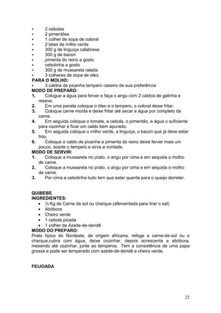 2 cebolas
        2 pimentões
        1 colher de sopa de coloral
        2 latas de milho verde
        300 g de linguiça calabresa
        300 g de bacon
        pimenta do reino a gosto
        cebolinha a gosto
        300 g de mussarela ralada
        3 colheres de sopa de óleo
PARA O MOLHO:
        3 caldos de picanha tempero caseiro de sua preferência
MODO DE PREPARO:
1.      Cologue a água para ferver e faça o angu com 2 caldos de galinha e
   reseve.
2.      Em uma panela coloque o óleo e o tempero, o coloral deixe fritar.
3.      Coloque carne moída e deixe fritar até secar a água por completo da
   carne.
4.      Em seguida coloque o tomate, a cebola, o pimentão, e água o suficiente
   para cozinhar e ficar um caldo bem apurado.
5.      Em seguida coloque o milho verde, a linguiça, o bacon que já deve estar
   frito.
6.      Coloque o caldo de picanha a pimenta do reino deixe ferver mais um
   pouco, acerte o tempero e sirva a vontade.
MODO DE SERVIR:
1.      Coloque a mussarela no prato, o angu por cima e em sequida o molho
   de carne.
2.      Coloque a mussarela no prato, o angu por cima e em sequida o molho
   de carne.
3.      Por cima a cebolinha tudo tem que estar quente para o queijo derreter.


QUIBEBE
INGREDIENTES:
   • ½ Kg de Carne de sol ou charque (aferventada para tirar o sal)
   • Abóbora
   • Cheiro verde
   • 1 cebola picada
   • 1 colher de Azeite-de-dendê
MODO DO PREPARO:
Prato típico do Nordeste, de origem africana, refoga a carne-de-sol ou o
charque,cubra com água, deixe cozinhar, depois acrescenta a abóbora,
mexendo até cozinhar, junte ao temperos. Tem a consistência de uma papa
grossa e pode ser temperado com azeite-de-dendê e cheiro verde.


FEIJOADA




                                                                             22
 