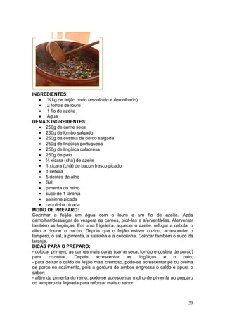INGREDIENTES:
    • ½ kg de feijão preto (escolhido e demolhado)
    • 2 folhas de louro
    • 1 fio de azeite
    • Água
DEMAIS INGREDIENTES:
    • 250g de carne seca
    • 250g de lombo salgado
    • 250g de costela de porco salgada
    • 250g de lingüiça portuguesa
    • 250g de lingüiça calabresa
    • 250g de paio
    • ½ xícara (chá) de azeite
    • 1 xícara (chá) de bacon fresco picado
    • 1 cebola
    • 5 dentes de alho
    • Sal
    • pimenta do reino
    • suco de 1 laranja
    • salsinha picada
    • cebolinha picada
MODO DE PREPARO:
Cozinhar o feijão em água com o louro e um fio de azeite. Após
demolhar/dessalgar de véspera as carnes, picá-las e aferventá-las. Aferventar
também as lingüiças. Em uma frigideira, aquecer o azeite, refogar a cebola, o
alho e dourar o bacon. Depois que o feijão estiver cozido, acrescentar o
tempero, o sal, a pimenta, a salsinha e a cebolinha. Colocar também o suco da
laranja.
DICAS PARA O PREPARO:
- colocar primeiro as carnes mais duras (carne seca, lombo e costela de porco)
para     cozinhar.   Depois     acrescentar    as    lingüiças  e    o   paio;
- para deixar o caldo do feijão mais cremoso, pode-se acrescentar pé ou orelha
de porco no cozimento, pois a gordura de ambos engrossa o caldo e apura o
sabor;
- além da pimenta do reino, pode-se acrescentar molho de pimenta ao preparo
do tempero da feijoada para reforçar mais o sabor.



                                                                           23
 