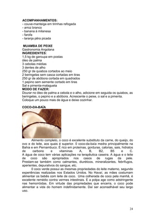 ACOMPANHAMENTOS:
- couve-manteiga em tirinhas refogada
- arroz branco
- banana à milanesa
- farofa
- laranja pêra picada

 MUAMBA DE PEIXE
Gastronomia Angolana
INGREDIENTES:
1,5 kg de garoupa em postas
óleo de palma
3 cebolas médias
3 dentes de alho
250 gr de quiabos cortados ao meio
2 beringelas sem casca cortadas em tiras
250 gr de abóbora cortada em quadrados
1 pepino sem semente cortado em tiras
Sal e pimenta-malagueta
MODO DE FAZER:
Dourar no óleo de palma a cebola e o alho, adicione em seguida os quiabos, as
beringelas, o pepino e a abóbora. Acrescente o peixe, o sal e a pimenta.
Coloque um pouco mais de água e deixe cozinhar.

COCO-DA-BAÍA




       Alimento completo, o coco é excelente substituto da carne, do queijo, do
ovo e do leite, aos quais é superior. 0 coco-da-baía medra principalmente na
Bahia e em Pernambuco. É rico em proteínas, gorduras, calorias, sais, hidratos
de      carbono      e     vitaminas     A,    B,      B2,     B5     e      C.
A água de coco tem várias aplicações na terapêutica caseira. A água e o leite
de    coco    são     apropriados    nos    casos    de    rugas    da    pele.
Prestam-se também como calmantes, diuréticos, mineralizantes, febrífugos,
aperientes, depurativos do sangue, etc.
       0 coco verde possui as mesmas propriedades do leite materno, segundo
experiências realizadas nos Estados Unidos. No Havaí, as mães costumam
alimentar os bebês com leite de coco. Uma colherada de coco pela manhã, é
excelente remédio contra vermes intestinais. E a polpa age como adstringente
nas hemorróidas. Em virtude das propriedades que encerra, o coco pode
alimentar a vida do homem indefinidamente. Daí ser aconselhável seu largo
uso.




                                                                            24
 