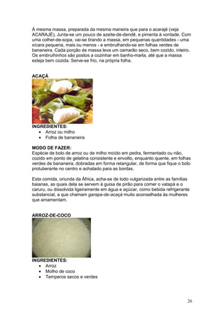 À mesma massa, preparada da mesma maneira que para o acarajé (veja
ACARAJÉ), Junta-se um pouco de azeite-de-dendê, e pimenta à vontade. Com
uma colher-de-sopa, vai-se tirando a massa, em pequenas quantidades - uma
xícara pequena, mais ou menos - e embrulhando-se em folhas verdes de
bananeira. Cada porção de massa leva um camarão seco, bem cozido, inteiro.
Os ernbrulhinhos são postos a cozinhar em banho-marla, até que a massa
esteja bem cozida. Serve-se frio, na própria folha.


ACAÇÁ




INGREDIENTES:
   • Arroz ou milho
   • Folha de bananeira

MODO DE FAZER:
Espécie de bolo de arroz ou de milho moído em pedra, fermentado ou não,
cozido em ponto de gelatina consistente e envolto, enquanto quente, em folhas
verdes de bananeira, dobradas em forma retangular, de forma que fique o bolo
protuberante no centro e achatado para as bordas.

Esta comida, oriunda da África, acha-se de todo vulgarizada entre as famílias
baianas, as quais dela se servem à guisa de pirão para comer o vatapá e o
caruru, ou dissolvida ligeiramente em água e açúcar, como bebida refrigerante
substancial, a que chamam garapa-de-acaçá muito aconselhada às mulheres
que amamentam.


ARROZ-DE-COCO




INGREDIENTES:
   • Arroz
   • Molho de coco
   • Temperos secos e verdes




                                                                            26
 