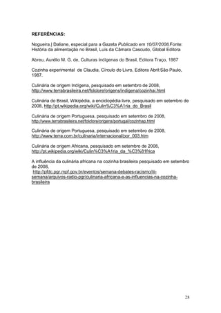 REFERÊNCIAS:

Nogueira,| Daliane, especial para a Gazeta Publicado em 10/07/2008,Fonte:
História da alimentação no Brasil, Luís da Câmara Cascudo, Global Editora

Abreu, Aurélio M. G. de, Culturas Indígenas do Brasil, Editora Traço, 1987

Cozinha experimental de Claudia, Círculo do Livro, Editora Abril:São Paulo,
1987.

Culinária de origem Indígena, pesquisado em setembro de 2008,
http://www.terrabrasileira.net/folclore/origens/indigena/cozinhai.html

Culinária do Brasil, Wikipédia, a enciclopédia livre, pesquisado em setembro de
2008, http://pt.wikipedia.org/wiki/Culin%C3%A1ria_do_Brasil

Culinária de origem Portuguesa, pesquisado em setembro de 2008,
http://www.terrabrasileira.net/folclore/origens/portugal/cozinhap.html

Culinária de origem Portuguesa, pesquisado em setembro de 2008,
http://www.terra.com.br/culinaria/internacional/por_003.htm

Culinária de origem Africana, pesquisado em setembro de 2008,
http://pt.wikipedia.org/wiki/Culin%C3%A1ria_da_%C3%81frica

A influência da culinária africana na cozinha brasileira pesquisado em setembro
de 2008,
 http://pfdc.pgr.mpf.gov.br/eventos/semana-debates-racismo/iii-
semana/arquivos-radio-pgr/culinaria-africana-e-as-influencias-na-cozinha-
brasileira




                                                                              28
 