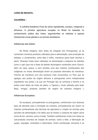 LIVRO DE RECEITA:


CULINÁRIA: -


      A culinária brasileira é fruto de vários ingredientes, europeu, indígenas e
africanos. A primeira agricultura européia no Brasil foi baseada no
conhecimento prático dos índios, seguindo-lhes os métodos e apenas
introduzindo novas plantas e os animais domésticos.


Influências dos Índios:


      No Brasil indígena, bem antes da chegada dos Portugueses, já se
conheciam inúmeros produtos cultivados para a alimentação, para produção de
bebidas, e condimentos, entre eles o milho, mandioca (para fazer farinha) e
aipim. Diversas frutas eram utilizadas na alimentação e preparos de bebidas
como o cajú (que era a base da bebida alucinógeno conhecida como Cauim),
além da caça, pesca, e sem dúvidas uma das maiores contribuições dos
indígenas na nossa alimentação foram os produtos derivados da mandioca:
Farinha de mandioca (um dos produtos mais consumidos no País que se
agregou aos pratos de origem africana e portugueses como indispensável
ingrediente nos pirões ( já que em Portugal não se conhecia a farinha e os
pirões eram feitos de miolo de pães), a Tapioca ( muito utilizada para fazer
Beiju, mingau, produtos também de origem da culinária indígena ).


Influências Européias:


      Os europeus, principalmente os portugueses, contribuíram com diversos
tipos de alimento para a formação da culinária, principalmente por serem os
maiores conhecedores das técnicas da agricultura e criação de animais para
servirem de alimentação e foi deles que se herdou o costume de ingerir carne
como de boi, carneiro, porco e bode. Também contribuíram muito com todos os
sub-produtos oriundos de criação de animais, como o leite, a fabricação de
queijo, requeijão, embutidos e defumados. Outra contribuição marcante é na



                                                                               3
 
