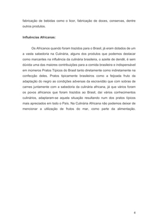 fabricação de bebidas como o licor, fabricação de doces, conservas, dentre
outros produtos.


Influências Africanas:


      Os Africanos quando foram trazidos para o Brasil, já eram dotados de um
a vasta sabedoria na Culinária, alguns dos produtos que podemos destacar
como marcantes na influência da culinária brasileira, o azeite de dendê, é sem
dúvida uma das maiores contribuições para a comida brasileira e indispensável
em inúmeros Pratos Típicos do Brasil tanto diretamente como indiretamente na
confecção deles. Pratos tipicamente brasileiros como a feijoada fruto da
adaptação do negro as condições adversas da escravidão que com sobras de
carnes juntamente com a sabedoria da culinária africana, já que vários foram
os povos africanos que foram trazidos ao Brasil, daí vários conhecimentos
culinários, adaptaram-se aquela situação resultando num dos pratos típicos
mais apreciados em todo o País. Na Culinária Africana não podemos deixar de
mencionar a utilização de frutos do mar, como parte da alimentação.




                                                                            4
 