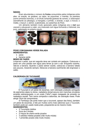 ÍNDIOS:
       Eram abundantes o número de frutos consumidos pelos indígenas entre
eles: os araçás, as goiabas, os cajús, as pupunhas, o mamão, os joambos
(como ameixas brancas), o uti (fruta comprida gostosa de comer), o ubacropaci
(semelhante ao pêssego), a mangaba, o pinhão, o ananás, o açaí, o muruxi, o
melão, o bacuri, o abricó, a jaboticaba, as castanhas do Pará.
       Um alimento também muito apreciado pelos indígenas era o mel que
usavam e abusavam a valer, ora misturado com água formando o hidromel, ora
puro, saboreado no próprio casulo.




PEIXE COM BANANA VERDE RALADA
INGREDIENTES:
    • peixe
    • banana verde
MODO DE FAZER:
Limpa-se o peixe, que em seguida deve ser cortado em pedaços. Coloca-se o
peixe em uma panela com água para ferver já com o sal. Enquanto cozinha,
rala-se a banana. Quando o peixe estiver cozido, coloca-se a banana ralada
aos poucos, mexendo sempre. Deixa-se a banana cozinhando até engrossar o
caldo.


CALDEIRADA DE TUCUNARÉ.




       O Tucunaré é um peixe de escamas, com coloração prateada carregada
de pigmentos sépia no dorso, nadadeira dorsal escura com manchas circulares
amarelo esbranquiçado, e um ocelo ("olho") negro margeado de amarelo na
nadadeira caudal. Tem carne compacta e saborosa, de coloração rósea. Pode
atingir 70cm de comprimento.
        O Tambaqui (de porte maior que o tucunaré, apesar das fotos), também
um peixe de escamas, e tido por muitos como mais saboroso que o Tucunaré,
também pode ser usado neste prato, preparando-se do mesmo modo.
INGREDIENTES:
    • 4 Tucunarés médios
    • Suco de 2 limões
    • 2 maços de cheiro-verde picados
    • 3 cebolas médias picadas (não muito miúda)
    • 1 pimentão picado (não muito miúdo)



                                                                           5
 
