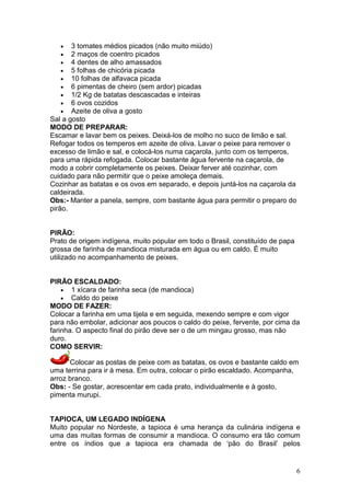 •   3 tomates médios picados (não muito miúdo)
   •   2 maços de coentro picados
   •   4 dentes de alho amassados
   •   5 folhas de chicória picada
   •   10 folhas de alfavaca picada
   •   6 pimentas de cheiro (sem ardor) picadas
   •   1/2 Kg de batatas descascadas e inteiras
   •   6 ovos cozidos
   •   Azeite de oliva a gosto
Sal a gosto
MODO DE PREPARAR:
Escamar e lavar bem os peixes. Deixá-los de molho no suco de limão e sal.
Refogar todos os temperos em azeite de oliva. Lavar o peixe para remover o
excesso de limão e sal, e colocá-los numa caçarola, junto com os temperos,
para uma rápida refogada. Colocar bastante água fervente na caçarola, de
modo a cobrir completamente os peixes. Deixar ferver até cozinhar, com
cuidado para não permitir que o peixe amoleça demais.
Cozinhar as batatas e os ovos em separado, e depois juntá-los na caçarola da
caldeirada.
Obs:- Manter a panela, sempre, com bastante água para permitir o preparo do
pirão.


PIRÃO:
Prato de origem indígena, muito popular em todo o Brasil, constituído de papa
grossa de farinha de mandioca misturada em água ou em caldo. É muito
utilizado no acompanhamento de peixes.


PIRÃO ESCALDADO:
    • 1 xícara de farinha seca (de mandioca)
    • Caldo do peixe
MODO DE FAZER:
Colocar a farinha em uma tijela e em seguida, mexendo sempre e com vigor
para não embolar, adicionar aos poucos o caldo do peixe, fervente, por cima da
farinha. O aspecto final do pirão deve ser o de um mingau grosso, mas não
duro.
COMO SERVIR:

      Colocar as postas de peixe com as batatas, os ovos e bastante caldo em
uma terrina para ir à mesa. Em outra, colocar o pirão escaldado. Acompanha,
arroz branco.
Obs: - Se gostar, acrescentar em cada prato, individualmente e à gosto,
pimenta murupi.


TAPIOCA, UM LEGADO INDÍGENA
Muito popular no Nordeste, a tapioca é uma herança da culinária indígena e
uma das muitas formas de consumir a mandioca. O consumo era tão comum
entre os índios que a tapioca era chamada de ‘pão do Brasil’ pelos


                                                                                6
 