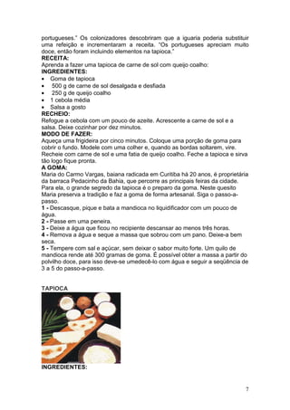 portugueses.” Os colonizadores descobriram que a iguaria poderia substituir
uma refeição e incrementaram a receita. “Os portugueses apreciam muito
doce, então foram incluindo elementos na tapioca.”
RECEITA:
Aprenda a fazer uma tapioca de carne de sol com queijo coalho:
INGREDIENTES:
• Goma de tapioca
• 500 g de carne de sol desalgada e desfiada
• 250 g de queijo coalho
• 1 cebola média
• Salsa a gosto
RECHEIO:
Refogue a cebola com um pouco de azeite. Acrescente a carne de sol e a
salsa. Deixe cozinhar por dez minutos.
MODO DE FAZER:
Aqueça uma frigideira por cinco minutos. Coloque uma porção de goma para
cobrir o fundo. Modele com uma colher e, quando as bordas soltarem, vire.
Recheie com carne de sol e uma fatia de queijo coalho. Feche a tapioca e sirva
tão logo fique pronta.
A GOMA:
Maria do Carmo Vargas, baiana radicada em Curitiba há 20 anos, é proprietária
da barraca Pedacinho da Bahia, que percorre as principais feiras da cidade.
Para ela, o grande segredo da tapioca é o preparo da goma. Neste quesito
Maria preserva a tradição e faz a goma de forma artesanal. Siga o passo-a-
passo.
1 - Descasque, pique e bata a mandioca no liquidificador com um pouco de
água.
2 - Passe em uma peneira.
3 - Deixe a água que ficou no recipiente descansar ao menos três horas.
4 - Remova a água e seque a massa que sobrou com um pano. Deixe-a bem
seca.
5 - Tempere com sal e açúcar, sem deixar o sabor muito forte. Um quilo de
mandioca rende até 300 gramas de goma. É possível obter a massa a partir do
polvilho doce, para isso deve-se umedecê-lo com água e seguir a seqüência de
3 a 5 do passo-a-passo.


TAPIOCA




INGREDIENTES:


                                                                            7
 