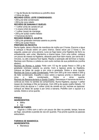 • 1 kg de fécula de mandioca ou polvilho doce
• 2 litros de água
RECHEIO COCO, LEITE CONDENSADO:
• 200 g de leite condensado
• 200 g de coco ralado
RECHEIO DE BANANA E QUEIJO:
• 1 colher (chá) de canela em pó
• ½ xícara (chá) de açúcar
• 1 colher (sopa) de manteiga
• 200 g de queijo coalho fatiado
• 4 bananas-da-terra
RECHEIO ROMEU E JULIETA:
• 200 g de goiabada cremosa caseira ou pronta
• 500 g de queijo fresco
PREPARO DA RECEITA
Numa tigela, deixe a fécula de mandioca de molho por 2 horas. Escorra a água
e coloque a fécula sobre um pano branco. Deixe secar por 2 horas e, em
seguida, passe por uma peneira. Leve ao fogo baixo uma frigideira de ferro ou
antiaderente, sem untar. Mantenha a chama baixa. Com uma colher, coloque
um pouco de massa na frigideira, alisando para ficar bem macia, por cerca de 3
minutos, ou até a tapioca ficar ligada. Repita a operação até terminar a massa.
Recheie com Romeu e Julieta ou com outro recheio de sua preferência (confira
abaixo).
Recheio de Romeu e Julieta: Feito com 1/2 kg de queijo fresco e 200 g de
goiabada cremosa caseira ou pronta. Com a tapioca ainda na frigideira,
coloque as fatias de queijo e por cima a goiabada. Dobre e sirva quente.
Recheio de Coco e Leite Condensado: Feito com 200 g de coco ralado e 200 g
de leite condensado. Espalhe o coco sobre a tapioca pronta e distribua por
cima        o     leite    condensado.       Dobre      e      sirva     quente.
Recheio de Banana-da-terra e Queijo Coalho: Descasque 4 bananas-da-terra e
corte-as ao meio no sentido do comprimento. Numa frigideira, aqueça 1 colher
(sopa) de manteiga e frite as bananas. Com 200 g de queijo coalho fatiado, 1/2
xícara (chá) de açúcar e 1 colher (chá) de canela em pó, recheie as tapiocas:
coloque as fatias de queijo e por cima a banana. Polvilhe com o açúcar e a
canela. Dobre e sirva quente.


PIPOCA
INGREDIENTES:
   • Milho
   • Sal
MODO DE FAZER:
    Joga-se o milho com o sal e um pouco de óleo na panela, tampa, leva-se
ao fogo, sacudindo a panela de vez em quando. Fica pronto quando as pipocas
estourarem.


FARINHA DE MANDIOCA:
INGREDIENTES:
   • Mandioca


                                                                              8
 