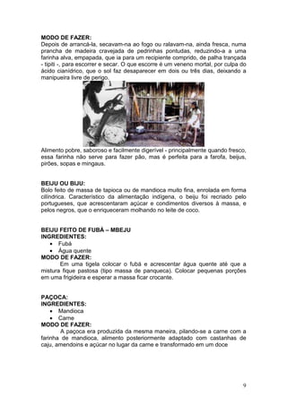 MODO DE FAZER:
Depois de arrancá-la, secavam-na ao fogo ou ralavam-na, ainda fresca, numa
prancha de madeira cravejada de pedrinhas pontudas, reduzindo-a a uma
farinha alva, empapada, que ia para um recipiente comprido, de palha trançada
- tipiti -, para escorrer e secar. O que escorre é um veneno mortal, por culpa do
ácido cianídrico, que o sol faz desaparecer em dois ou três dias, deixando a
manipueira livre de perigo.




Alimento pobre, saboroso e facilmente digerível - principalmente quando fresco,
essa farinha não serve para fazer pão, mas é perfeita para a farofa, beijus,
pirões, sopas e mingaus.


BEIJU OU BIJU:
Bolo feito de massa de tapioca ou de mandioca muito fina, enrolada em forma
cilíndrica. Característico da alimentação indígena, o beiju foi recriado pelo
portugueses, que acrescentaram açúcar e condimentos diversos à massa, e
pelos negros, que o enriqueceram molhando no leite de coco.


BEIJU FEITO DE FUBÁ – MBEJU
INGREDIENTES:
   • Fubá
   • Água quente
MODO DE FAZER:
       Em uma tigela colocar o fubá e acrescentar água quente até que a
mistura fique pastosa (tipo massa de panqueca). Colocar pequenas porções
em uma frigideira e esperar a massa ficar crocante.


PAÇOCA:
INGREDIENTES:
    • Mandioca
    • Carne
MODO DE FAZER:
       A paçoca era produzida da mesma maneira, pilando-se a carne com a
farinha de mandioca, alimento posteriormente adaptado com castanhas de
caju, amendoins e açúcar no lugar da carne e transformado em um doce




                                                                               9
 