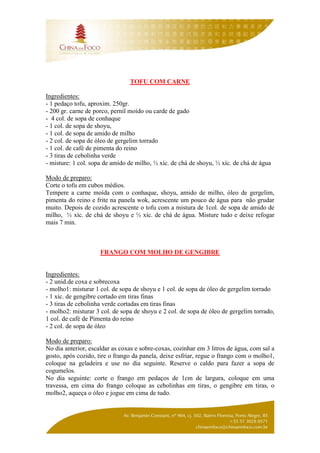 TOFU COM CARNE

Ingredientes:
- 1 pedaço tofu, aproxim. 250gr.
- 200 gr. carne de porco, pernil moído ou carde de gado
- 4 col. de sopa de conhaque
- 1 col. de sopa de shoyu,
- 1 col. de sopa de amido de milho
- 2 col. de sopa de óleo de gergelim torrado
- 1 col. de café de pimenta do reino
- 3 tiras de cebolinha verde
- misture: 1 col. sopa de amido de milho, ½ xíc. de chá de shoyu, ½ xíc. de chá de água

Modo de preparo:
Corte o tofu em cubos médios.
Tempere a carne moída com o conhaque, shoyu, amido de milho, óleo de gergelim,
pimenta do reino e frite na panela wok, acrescente um pouco de água para não grudar
muito. Depois de cozido acrescente o tofu com a mistura de 1col. de sopa de amido de
milho, ½ xíc. de chá de shoyu e ½ xíc. de chá de água. Misture tudo e deixe refogar
mais 7 min.



                     FRANGO COM MOLHO DE GENGIBRE


Ingredientes:
- 2 unid.de coxa e sobrecoxa
- molho1: misturar 1 col. de sopa de shoyu e 1 col. de sopa de óleo de gergelim torrado
- 1 xíc. de gengibre cortado em tiras finas
- 3 tiras de cebolinha verde cortadas em tiras finas
- molho2: misturar 3 col. de sopa de shoyu e 2 col. de sopa de óleo de gergelim torrado,
1 col. de café de Pimenta do reino
- 2 col. de sopa de óleo

Modo de preparo:
No dia anterior, escaldar as coxas e sobre-coxas, cozinhar em 3 litros de água, com sal a
gosto, após cozido, tire o frango da panela, deixe esfriar, regue o frango com o molho1,
coloque na geladeira e use no dia seguinte. Reserve o caldo para fazer a sopa de
cogumelos.
No dia seguinte: corte o frango em pedaços de 1cm de largura, coloque em uma
travessa, em cima do frango coloque as cebolinhas em tiras, o gengibre em tiras, o
molho2, aqueça o óleo e jogue em cima de tudo.
 