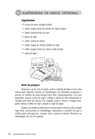 10 – Fundação Maria Carvalho Santos
02 ALMÔNDEGAS DE ARROZ INTEGRAL
Ingredientes
• ½ xícara de arroz integral cozido
• 1 colher (sopa) cheia de farinha de trigo integral
• 1 colher (sobremesa) de óleo
• 1 dente de alho
• 1 colher (café) de missô
• 1 colher (sopa) de shoyo (molho de soja)
• 1 colher (sopa) cheia de cheiro verde picado
• 1 copo de água
Modo de preparo
Amassar o arroz com um garfo, juntar à farinha de trigo e fazer uma
massa bem liguenta. Enrolar as almôndegas em tamanhos pequenos e
passar na farinha de trigo integral bem fina. Separadamente, em uma
panelinha, colocar o óleo de soja e refogar o dente de alho (amassado ou
cortado bem fino) até dourar. Em seguida, juntar o missô e refogar bem,
juntar ainda o molho de soja e depois o copo de água.
Deixar esse molho cozinhar bem e acrescentar o cheiro-verde, usando
fogo lento, acrescentas as almôndegas, deixando-as cozinhar até que o
molho quase desapareça, sempre com a panela fechada. Remover as
almôndegas de vez em quando.
 
