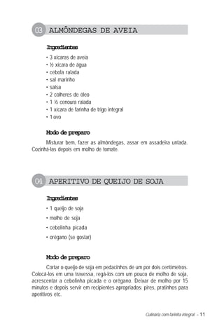 Culinária com farinha integral – 11
03 ALMÔNDEGAS DE AVEIA
Ingredientes
• 3 xícaras de aveia
• ½ xícara de água
• cebola ralada
• sal marinho
• salsa
• 2 colheres de óleo
• 1 ½ cenoura ralada
• 1 xícara de farinha de trigo integral
• 1 ovo
Modo de preparo
Misturar bem, fazer as almôndegas, assar em assadeira untada.
Cozinhá-las depois em molho de tomate.
04 APERITIVO DE QUEIJO DE SOJA
Ingredientes
• 1 queijo de soja
• molho de soja
• cebolinha picada
• orégano (se gostar)
Modo de preparo
Cortar o queijo de soja em pedacinhos de um por dois centímetros.
Colocá-los em uma travessa, regá-los com um pouco de molho de soja,
acrescentar a cebolinha picada e o orégano. Deixar de molho por 15
minutos e depois servir em recipientes apropriados: pires, pratinhos para
aperitivos etc.
 