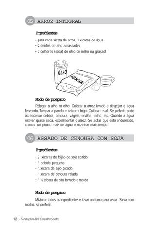 12 – Fundação Maria Carvalho Santos
05 ARROZ INTEGRAL
Ingredientes
• para cada xícara de arroz, 3 xícaras de água
• 2 dentes de alho amassados
• 3 colheres (sopa) de óleo de milho ou girassol
Modo de preparo
Refogar o alho no olho. Colocar o arroz lavado e despejar a água
fervendo. Tampar a panela e baixar o fogo. Colocar o sal. Se preferir, pode
acrescentar cebola, cenoura, vagem, ervilha, milho, etc. Quando a água
estiver quase seca, experimentar o arroz. Se achar que está endurecido,
colocar um pouco mais de água e cozinhar mais tempo.
06 ASSADO DE CENOURA COM SOJA
Ingredientes
• 2 xícaras de feijão de soja cozido
• 1 cebola pequena
• 1 xícara de aipo picado
• 1 xícara de cenoura ralada
• 1 ½ xícara de pão torrado e moído
Modo de preparo
Misturar todos os ingredientes e levar ao forno para assar. Sirva com
molho, se preferir.
 