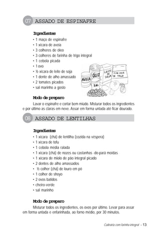 Culinária com farinha integral – 13
07 ASSADO DE ESPINAFRE
Ingredientes
• 1 maço de espinafre
• 1 xícara de aveia
• 3 colheres de óleo
• 3 colheres de farinha de trigo integral
• 1 cebola picada
• 1 ovo
• ½ xícara de leite de soja
• 1 dente de alho amassado
• 2 tomates picados
• sal marinho a gosto
Modo de preparo
Lavar o espinafre e cortar bem miúdo. Misturar todos os ingredientes
e por último as claras em neve. Assar em forma untada até ficar dourado.
08 ASSADO DE LENTILHAS
Ingredientes
• 1 xícara (chá) de lentilha (cozida na véspera)
• 1 xícara de tofu
• 1 cebola média ralada
• 1 xícara (chá) de nozes ou castanhas -do-pará moídas
• 1 xícara de miolo de pão integral picado
• 2 dentes de alho amassados
• ½ colher (chá) de louro em pó
• 1 colher de shoyo
• 2 ovos batidos
• cheiro-verde
• sal marinho
Modo de preparo
Misturar todos os ingredientes, os ovos por último. Levar para assar
em forma untada e enfarinhada, ao forno médio, por 30 minutos.
 