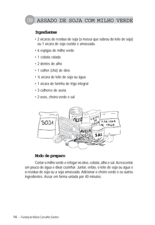 14 – Fundação Maria Carvalho Santos
09 ASSADO DE SOJA COM MILHO VERDE
Ingredientes
• 2 xícaras de resíduo de soja (a massa que sobrou do leite de soja)
ou 1 xícara de soja cozida e amassada.
• 6 espigas de milho verde
• 1 cebola ralada
• 2 dentes de alho
• 1 colher (chá) de óleo
• ½ xícara de leite de soja ou água
• 1 xícara de farinha de trigo integral
• 3 colheres de aveia
• 2 ovos, cheiro-verde e sal
Modo de preparo
Cortar o milho verde e refogar no óleo, cebola, alho e sal. Acrescentar
um pouco de água e dixar cozinhar. Juntar, então, o leite de soja ou água e
o resíduo de soja ou a soja amassada. Adicionar o cheiro verde e os outros
ingredientes. Assar em forma untada por 40 minutos.
 