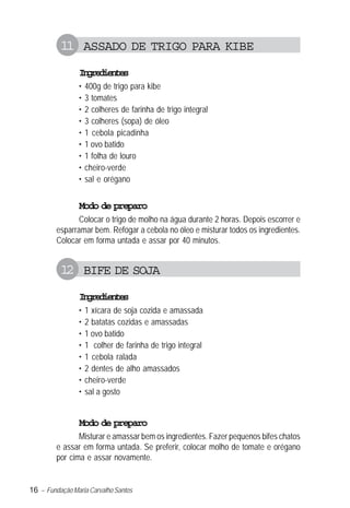 16 – Fundação Maria Carvalho Santos
11 ASSADO DE TRIGO PARA KIBE
Ingredientes
• 400g de trigo para kibe
• 3 tomates
• 2 colheres de farinha de trigo integral
• 3 colheres (sopa) de óleo
• 1 cebola picadinha
• 1 ovo batido
• 1 folha de louro
• cheiro-verde
• sal e orégano
Modo de preparo
Colocar o trigo de molho na água durante 2 horas. Depois escorrer e
esparramar bem. Refogar a cebola no óleo e misturar todos os ingredientes.
Colocar em forma untada e assar por 40 minutos.
12 BIFE DE SOJA
Ingredientes
• 1 xícara de soja cozida e amassada
• 2 batatas cozidas e amassadas
• 1 ovo batido
• 1 colher de farinha de trigo integral
• 1 cebola ralada
• 2 dentes de alho amassados
• cheiro-verde
• sal a gosto
Modo de preparo
Misturar e amassar bem os ingredientes. Fazer pequenos bifes chatos
e assar em forma untada. Se preferir, colocar molho de tomate e orégano
por cima e assar novamente.
 