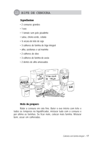 Culinária com farinha integral – 17
13 BIFE DE CENOURA
Ingredientes
• 2 cenouras grandes
• 1 ovo
• 1 tomate sem pele picadinho
• salsa, cheiro-verde, cebola
• ½ xícara de leite de soja
• 3 colheres de farinha de trigo integral
• alho, azeitonas e sal marinho
• 2 colheres de óleo
• 3 colheres de farinha de aveia
• 2 dentes de alho amassados
Modo de preparo
Ralar a cenoura em ralo fino. Bater o ovo inteiro com leite e
todos os temperos no liquidificador, misturar tudo com a cenoura e
por último as farinhas. Se ficar mole, colocar mais farinha. Misturar
bem, assar em colheradas.
 