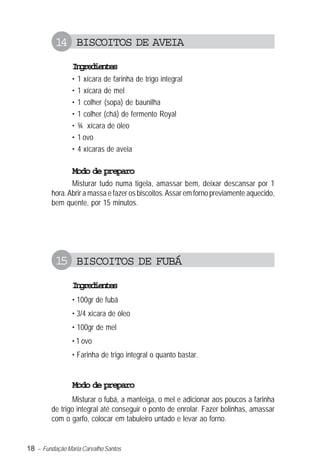 18 – Fundação Maria Carvalho Santos
14 BISCOITOS DE AVEIA
Ingredientes
• 1 xícara de farinha de trigo integral
• 1 xícara de mel
• 1 colher (sopa) de baunilha
• 1 colher (chá) de fermento Royal
• ¾ xícara de óleo
• 1 ovo
• 4 xícaras de aveia
Modo de preparo
Misturar tudo numa tigela, amassar bem, deixar descansar por 1
hora.Abrir a massa e fazer os biscoitos.Assar em forno previamente aquecido,
bem quente, por 15 minutos.
15 BISCOITOS DE FUBÁ
Ingredientes
• 100gr de fubá
• 3/4 xícara de óleo
• 100gr de mel
• 1 ovo
• Farinha de trigo integral o quanto bastar.
Modo de preparo
Misturar o fubá, a manteiga, o mel e adicionar aos poucos a farinha
de trigo integral até conseguir o ponto de enrolar. Fazer bolinhas, amassar
com o garfo, colocar em tabuleiro untado e levar ao forno.
 