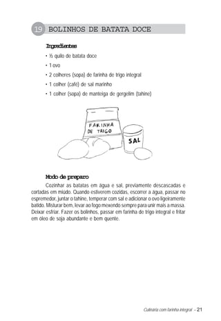 Culinária com farinha integral – 21
19 BOLINHOS DE BATATA DOCE
Ingredientes
• ½ quilo de batata doce
• 1 ovo
• 2 colheres (sopa) de farinha de trigo integral
• 1 colher (café) de sal marinho
• 1 colher (sopa) de manteiga de gergelim (tahine)
Modo de preparo
Cozinhar as batatas em água e sal, previamente descascadas e
cortadas em miúdo. Quando estiverem cozidas, escorrer a água, passar no
espremedor, juntar o tahine, temperar com sal e adicionar o ovo ligeiramente
batido. Misturar bem, levar ao fogo mexendo sempre para unir mais a massa.
Deixar esfriar. Fazer os bolinhos, passar em farinha de trigo integral e fritar
em óleo de soja abundante e bem quente.
 