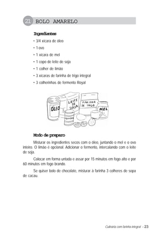 Culinária com farinha integral – 23
21 BOLO AMARELO
Ingredientes
• 3/4 xícara de óleo
• 1 ovo
• 1 xícara de mel
• 1 copo de leite de soja
• 1 colher de limão
• 3 xícaras de farinha de trigo integral
• 3 colherinhas de fermento Royal
Modo de preparo
Misturar os ingredientes secos com o óleo, juntando o mel e o ovo
inteiro. O limão é opcional. Adicionar o fermento, intercalando com o leite
de soja.
Colocar em forma untada e assar por 15 minutos em fogo alto e por
60 minutos em fogo brando.
Se quiser bolo de chocolate, misturar à farinha 3 colheres de sopa
de cacau.
 