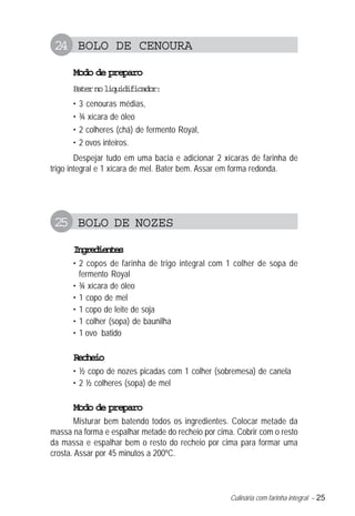 Culinária com farinha integral – 25
24 BOLO DE CENOURA
Modo de preparo
Baternoliquidificador:
• 3 cenouras médias,
• ¾ xícara de óleo
• 2 colheres (chá) de fermento Royal,
• 2 ovos inteiros.
Despejar tudo em uma bacia e adicionar 2 xícaras de farinha de
trigo integral e 1 xícara de mel. Bater bem. Assar em forma redonda.
25 BOLO DE NOZES
Ingredientes
• 2 copos de farinha de trigo integral com 1 colher de sopa de
fermento Royal
• ¾ xícara de óleo
• 1 copo de mel
• 1 copo de leite de soja
• 1 colher (sopa) de baunilha
• 1 ovo batido
Recheio
• ½ copo de nozes picadas com 1 colher (sobremesa) de canela
• 2 ½ colheres (sopa) de mel
Modo de preparo
Misturar bem batendo todos os ingredientes. Colocar metade da
massa na forma e espalhar metade do recheio por cima. Cobrir com o resto
da massa e espalhar bem o resto do recheio por cima para formar uma
crosta. Assar por 45 minutos a 200ºC.
 