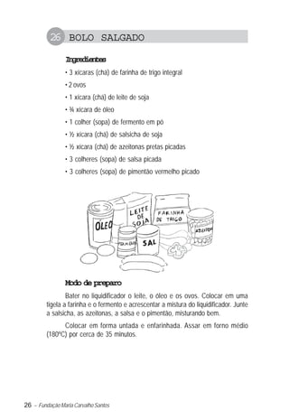 26 – Fundação Maria Carvalho Santos
26 BOLO SALGADO
Ingredientes
• 3 xícaras (chá) de farinha de trigo integral
• 2 ovos
• 1 xícara (chá) de leite de soja
• ¾ xícara de óleo
• 1 colher (sopa) de fermento em pó
• ½ xícara (chá) de salsicha de soja
• ½ xícara (chá) de azeitonas pretas picadas
• 3 colheres (sopa) de salsa picada
• 3 colheres (sopa) de pimentão vermelho picado
Modo de preparo
Bater no liquidificador o leite, o óleo e os ovos. Colocar em uma
tigela a farinha e o fermento e acrescentar a mistura do liquidificador. Junte
a salsicha, as azeitonas, a salsa e o pimentão, misturando bem.
Colocar em forma untada e enfarinhada. Assar em forno médio
(180ºC) por cerca de 35 minutos.
 