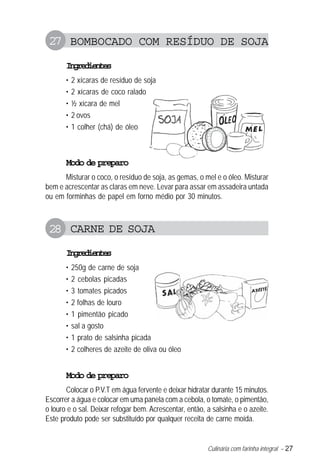 Culinária com farinha integral – 27
27 BOMBOCADO COM RESÍDUO DE SOJA
Ingredientes
• 2 xícaras de resíduo de soja
• 2 xícaras de coco ralado
• ½ xícara de mel
• 2 ovos
• 1 colher (chá) de óleo
Modo de preparo
Misturar o coco, o resíduo de soja, as gemas, o mel e o óleo. Misturar
bem e acrescentar as claras em neve. Levar para assar em assadeira untada
ou em forminhas de papel em forno médio por 30 minutos.
28 CARNE DE SOJA
Ingredientes
• 250g de carne de soja
• 2 cebolas picadas
• 3 tomates picados
• 2 folhas de louro
• 1 pimentão picado
• sal a gosto
• 1 prato de salsinha picada
• 2 colheres de azeite de oliva ou óleo
Modo de preparo
Colocar o P.V.T em água fervente e deixar hidratar durante 15 minutos.
Escorrer a água e colocar em uma panela com a cebola, o tomate, o pimentão,
o louro e o sal. Deixar refogar bem. Acrescentar, então, a salsinha e o azeite.
Este produto pode ser substituído por qualquer receita de carne moída.
 