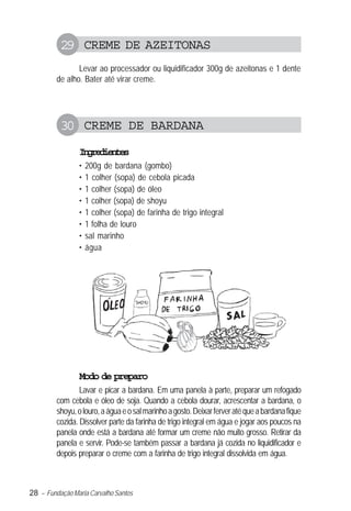 28 – Fundação Maria Carvalho Santos
29 CREME DE AZEITONAS
Levar ao processador ou liquidificador 300g de azeitonas e 1 dente
de alho. Bater até virar creme.
30 CREME DE BARDANA
Ingredientes
• 200g de bardana (gombo)
• 1 colher (sopa) de cebola picada
• 1 colher (sopa) de óleo
• 1 colher (sopa) de shoyu
• 1 colher (sopa) de farinha de trigo integral
• 1 folha de louro
• sal marinho
• água
Modo de preparo
Lavar e picar a bardana. Em uma panela à parte, preparar um refogado
com cebola e óleo de soja. Quando a cebola dourar, acrescentar a bardana, o
shoyu,olouro,aáguaeosalmarinhoagosto.Deixarferveratéqueabardanafique
cozida. Dissolver parte da farinha de trigo integral em água e jogar aos poucos na
panela onde está a bardana até formar um creme não muito grosso. Retirar da
panela e servir. Pode-se também passar a bardana já cozida no liquidificador e
depois preparar o creme com a farinha de trigo integral dissolvida em água.
 
