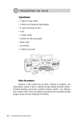30 – Fundação Maria Carvalho Santos
33 CROQUETES DE SOJA
Ingredientes
• 3 copos de soja cozida
• 2 colheres de farinha de trigo integral
• ¾ copo americano de óleo
• 1 ovo
• 1 cebola ralada
• 4 dentes de alho amassados
• cheiro verde
• sal marinho
• 2 colheres de aveia
Modo de preparo
Amassar a soja cozida com um garfo, misturar os temperos. Em
outra panela, colocar o óleo e a farinha de trigo integral mexendo sempre.
À farinha dourada, acrescentar a primeira mistura e juntar 1 ovo. Misturar
bem e deixar esfriar. Fazer os croquetes e passar no ovo e na farinha de trigo
integral. Assar em forno médio por 20 minutos.
 