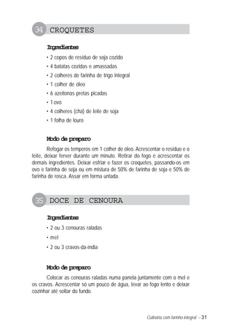 Culinária com farinha integral – 31
34 CROQUETES
Ingredientes
• 2 copos de resíduo de soja cozido
• 4 batatas cozidas e amassadas
• 2 colheres de farinha de trigo integral
• 1 colher de óleo
• 6 azeitonas pretas picadas
• 1 ovo
• 4 colheres (chá) de leite de soja
• 1 folha de louro
Modo de preparo
Refogar os temperos em 1 colher de óleo. Acrescentar o resíduo e o
leite, deixar ferver durante um minuto. Retirar do fogo e acrescentar os
demais ingredientes. Deixar esfriar e fazer os croquetes, passando-os em
ovo e farinha de soja ou em mistura de 50% de farinha de soja e 50% de
farinha de rosca. Assar em forma untada.
35 DOCE DE CENOURA
Ingredientes
• 2 ou 3 cenouras raladas
• mel
• 2 ou 3 cravos-da-índia
Modo de preparo
Colocar as cenouras raladas numa panela juntamente com o mel e
os cravos. Acrescentar só um pouco de água, levar ao fogo lento e deixar
cozinhar até soltar do fundo.
 