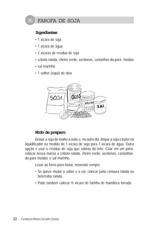 32 – Fundação Maria Carvalho Santos
36 FAROFA DE SOJA
Ingredientes
• 1 xícara de soja
• 1 xícara de água
• 2 xícaras de resíduo de soja
• cebola ralada, cheiro verde, azeitonas, castanhas-do-pará moídas
• sal marinho
• 1 colher (sopa) de óleo
Modo de preparo
Deixar a soja de molho à noite e, no outro dia, limpar a soja e bater no
liquidificador na medida de 1 xícara de soja para 1 xícara de água. Outra
opção é usar o resíduo de soja que sobrou do leite. Coar em um pano,
colocar nessa massa a cebola ralada, cheiro verde, azeitonas, castanhas-
do-pará moídas e sal marinho.
Levar ao forno para tostar, mexendo sempre.
• Se quiser mudar o sabor e a cor, colocar junto cenoura ralada ou
beterraba ralada.
• Pode também colocar ½ xícara de farinha de mandioca torrada.
 