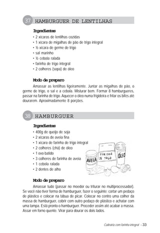 Culinária com farinha integral – 33
37 HAMBURGUER DE LENTILHAS
Ingredientes
• 2 xícaras de lentilhas cozidas
• 1 xícara de migalhas de pão de trigo integral
• ½ xícara de germe de trigo
• sal marinho
• ½ cebola ralada
• farinha de trigo integral
• 2 colheres (sopa) de óleo
Modo de preparo
Amassar as lentilhas ligeiramente. Juntar as migalhas de pão, o
germe de trigo, o sal e a cebola. Misturar bem. Formar 8 hamburgueres,
passar na farinha de trigo. Aquecer o óleo numa frigideira e fritar os bifes até
dourarem. Aproximadamente 8 porções.
38 HAMBURGUER
Ingredientes
• 400g de queijo de soja
• 2 xícaras de aveia fina
• 1 xícara de farinha de trigo integral
• 2 colheres (chá) de óleo
• 1 ovo batido
• 3 colheres de farinha de aveia
• 1 cebola ralada
• 2 dentes de alho
Modo de preparo
Amassar tudo (passar no moedor ou triturar no multiprocessador).
Se você não tiver forma de hamburguer, fazer o seguinte: cortar um pedaço
de plástico e colocar na tábua de picar. Colocar no centro uma colher da
massa de hamburguer, cobrir com outro pedaço de plástico e achatar com
uma tampa. Está pronto o hamburguer. Proceder assim até acabar a massa.
Assar em forno quente. Virar para dourar os dois lados.
 