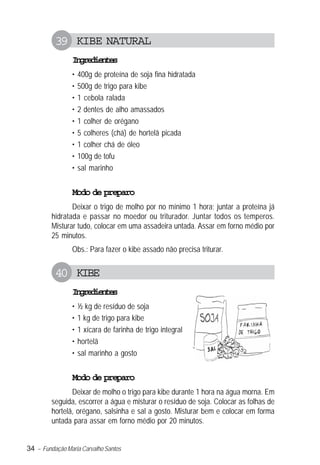 34 – Fundação Maria Carvalho Santos
39 KIBE NATURAL
Ingredientes
• 400g de proteína de soja fina hidratada
• 500g de trigo para kibe
• 1 cebola ralada
• 2 dentes de alho amassados
• 1 colher de orégano
• 5 colheres (chá) de hortelã picada
• 1 colher chá de óleo
• 100g de tofu
• sal marinho
Modo de preparo
Deixar o trigo de molho por no mínimo 1 hora; juntar a proteína já
hidratada e passar no moedor ou triturador. Juntar todos os temperos.
Misturar tudo, colocar em uma assadeira untada. Assar em forno médio por
25 minutos.
Obs.: Para fazer o kibe assado não precisa triturar.
40 KIBE
Ingredientes
• ½ kg de resíduo de soja
• 1 kg de trigo para kibe
• 1 xícara de farinha de trigo integral
• hortelã
• sal marinho a gosto
Modo de preparo
Deixar de molho o trigo para kibe durante 1 hora na água morna. Em
seguida, escorrer a água e misturar o resíduo de soja. Colocar as folhas de
hortelã, orégano, salsinha e sal a gosto. Misturar bem e colocar em forma
untada para assar em forno médio por 20 minutos.
 